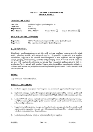 21.03.2013 Page 1 of 2 R2-cf-07-01
DURA AUTOMOTIVE SYSTEMS EUROPE
JOB DESCRIPTION
JOB IDENTIFICATION
Job Title: Advanced Supplier Quality Engineer III
Job Code: 0637E
Department: Purchasing
IMS – Process: F4/R3/P2/P3/v4 Process Owner Support & Realization
SUPERVISORY RELATIONSHIPS
Reports to: ASQE / Purchasing Management / Divisional Quality Director
Supervises: May supervise other Supplier Quality Engineers
BASIC FUNCTION:
Coordinates supplier development activities with assigned suppliers. Leads advanced product
quality planning activities with assigned suppliers. Responsible for potential new supplier
assessments, supports in the selection and development of new suppliers, resolves supplier
design, gauging, manufacturing, assembly and packaging issues. Conducts launch readiness
reviews with suppliers to determine and ensure their production readiness prior to start-of-
production. Works actively with suppliers’ in cost reduction and lean manufacturing initiatives.
Acts as coach/mentor and project liaison ensuring Dura’s requirements are clearlycommunicated
and understood.
SCOPE:
Any of the Dura plants and suppliers.
ESSENTIAL FUNCTIONS:
1. Evaluates supplier development plans/programs and recommends opportunities for improvement..
2. Implements strategic Supplier Development plans/programs approved by corporate quality and
purchasing through effective control and management of APQP and Supplier Development activities.
3. Leads APQP with selected preferred suppliers utilizing Dura’s defined supplier quality tools e.g.
eAPQP application, global supplier quality assurance manual, launch readiness review assessments,
policies and procedures etc.
4. Supports selected engineering changes and supplier/location change activities from an advanced
supplier quality engineering perspective, providing technical assistance whilst working in conjunction
with Dura project/plant cross-functional teams.
5. Leads lean manufacturing initiatives with selected preferred suppliers.
 