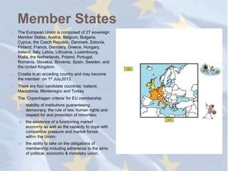 Member States
   The European Union is composed of 27 sovereign
    Member States: Austria, Belgium, Bulgaria,
    Cyprus, the Czech Republic, Denmark, Estonia,
    Finland, France, Germany, Greece, Hungary,
    Ireland, Italy, Latvia, Lithuania, Luxembourg,
    Malta, the Netherlands, Poland, Portugal,
    Romania, Slovakia, Slovenia, Spain, Sweden, and
    the United Kingdom.
   Croatia is an acceding country and may become
    the member on 1st July,2013.
   There are four candidate countries: Iceland,
    Macedonia, Montenegro and Turkey
   The ‗Copenhagen criteria‘ for EU membership
       stability of institutions guaranteeing
        democracy, the rule of law, human rights and
        respect for and protection of minorities;
       the existence of a functioning market
        economy as well as the capacity to cope with
        competitive pressure and market forces
        within the Union;
       the ability to take on the obligations of
        membership including adherence to the aims
        of political, economic & monetary union.
 