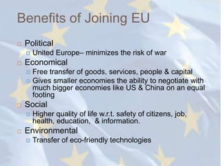 Benefits of Joining EU
   Political
       United Europe– minimizes the risk of war
   Economical
     Free transfer of goods, services, people & capital
     Gives smaller economies the ability to negotiate with
      much bigger economies like US & China on an equal
      footing
   Social
       Higher quality of life w.r.t. safety of citizens, job,
        health, education, & information.
   Environmental
       Transfer of eco-friendly technologies
 