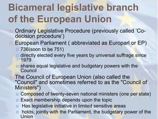 Bicameral legislative branch
of the European Union
   Ordinary Legislative Procedure (previously called ‗Co-
    decision procedure‘)
   European Parliament ( abbreviated as Europarl or EP)
       736(soon to be 751)
       directly elected every five years by universal suffrage since
        1979
       shares equal legislative and budgetary powers with the
        Council
   The Council of European Union (also called the
    "Council" and sometimes referred to as the "Council of
    Ministers")
       Composed of twenty-seven national ministers (one per state)
       Exact membership depends upon the topic
       Has legislative initiative in limited sensitive areas
       holds, jointly with the Parliament, the budgetary power of the
        Union
 