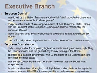 Executive Branch
   European Council
       mentioned by the Lisbon Treaty as a body which "shall provide the Union with
        the necessary impetus for its development"
       comprises the heads of state or government of the EU member states, along
        with the President of the European Commission and the President of the
        European Council
       Meetings are chaired by its President and take place at least twice every six
        months
       Has no formal powers; it gathers the executive power of the member states
   European Commission
       body is responsible for proposing legislation, implementing decisions, upholding
        the Union's treaties and the general day-to-day running of the Union
       operates as a cabinet government, with 27 members of the Commission (one
        from each member state)
       Members proposed by the member states, however they are bound to act
        independently
       develop medium-term strategies; draft legislation and arbitrate in the legislative
        process; represent the EU in trade negotiations; make rules and regulations;
 