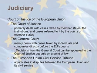 Judiciary
Court of Justice of the European Union
 The Court of Justice

       primarily deals with cases taken by member states, the
        institutions, and cases referred to it by the courts of
        member states
   The General Court
       mainly deals with cases taken by individuals and
        companies directly before the EU's courts
       . Decisions from the General Court can be appealed to the
        Court of Justice but only on a point of law
   The European Union Civil Service Tribunal
       adjudicates in disputes between the European Union and
        its civil service
 
