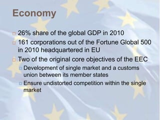 Economy
   26% share of the global GDP in 2010
   161 corporations out of the Fortune Global 500
    in 2010 headquartered in EU
   Two of the original core objectives of the EEC
     Development  of single market and a customs
      union between its member states
     Ensure undistorted competition within the single
      market
 