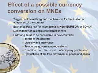 Effect of a possible currency
conversion on MNEs
   Trigger contractually agreed mechanisms for termination or
    adaptation of the contract
   Exchange Rate risk for international MNEs (EURIBOR or EONIA)
   Dependency on a single contractual partner
   Following items to be considered in new contracts:
            Terms of the contract
            Liquidity and insolvency
            Temporary government regulations
            Specifics in the case of company purchases
            Restrictions of the free movement of goods and capital
 