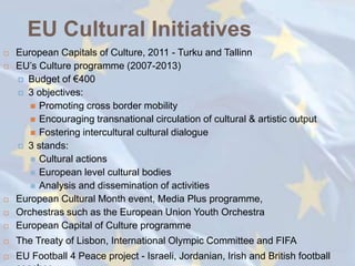 EU Cultural Initiatives
   European Capitals of Culture, 2011 - Turku and Tallinn
   EU‘s Culture programme (2007-2013)
     Budget of €400
     3 objectives:
        Promoting cross border mobility
        Encouraging transnational circulation of cultural & artistic output
        Fostering intercultural cultural dialogue
     3 stands:
        Cultural actions
        European level cultural bodies
        Analysis and dissemination of activities
   European Cultural Month event, Media Plus programme,
   Orchestras such as the European Union Youth Orchestra
   European Capital of Culture programme
   The Treaty of Lisbon, International Olympic Committee and FIFA
   EU Football 4 Peace project - Israeli, Jordanian, Irish and British football
 