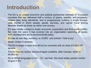 Introduction
   The EU is an unique economic and political partnership between 27 European
    countries that has delivered half a century of peace, stability, and prosperity,
    helped raise living standards, and is progressively building a single Europe-
    wide market in which people, goods, services, and capital move among
    Member States as freely as within one country.
   EU was initially created to foster economic cooperation and thus avoid conflict.
    But over the years it has evolved into an organisation spanning all areas,
    from development aid to environmental policy.
   EU has its own flag, currency i.e. EURO and anthem ―Ode to joy‖.
   Motto: United in diversity
   The EU is larger in area than all but six countries with an area of 4,423,147
    sq.kms.
   The EU has the world's second-longest coastline, after Canada, which is
    65,993 km.
   No of official languages in EU – 23 ; German the most widely spoken mother
    tongue in EU.
 