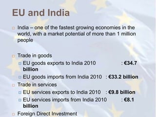 EU and India
   India – one of the fastest growing economies in the
    world, with a market potential of more than 1 million
    people

   Trade in goods
     EU goods exports to India 2010           : €34.7
      billion
     EU goods imports from India 2010 : €33.2 billion

   Trade in services
     EU services exports to India 2010 : €9.8 billion

     EU services imports from India 2010      : €8.1
      billion
   Foreign Direct Investment
 