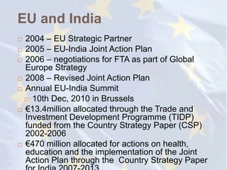 EU and India
 2004 – EU Strategic Partner
 2005 – EU-India Joint Action Plan

 2006 – negotiations for FTA as part of Global
  Europe Strategy
 2008 – Revised Joint Action Plan

 Annual EU-India Summit

   10th Dec, 2010 in Brussels

 €13.4million allocated through the Trade and
  Investment Development Programme (TIDP)
  funded from the Country Strategy Paper (CSP)
  2002-2006
 €470 million allocated for actions on health,
  education and the implementation of the Joint
  Action Plan through the Country Strategy Paper
 
