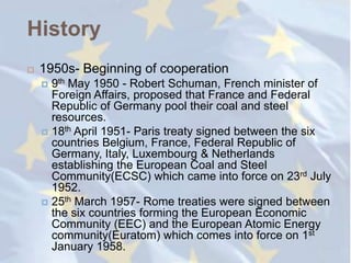 History
   1950s- Beginning of cooperation
     9th May 1950 - Robert Schuman, French minister of
      Foreign Affairs, proposed that France and Federal
      Republic of Germany pool their coal and steel
      resources.
     18th April 1951- Paris treaty signed between the six
      countries Belgium, France, Federal Republic of
      Germany, Italy, Luxembourg & Netherlands
      establishing the European Coal and Steel
      Community(ECSC) which came into force on 23rd July
      1952.
     25th March 1957- Rome treaties were signed between
      the six countries forming the European Economic
      Community (EEC) and the European Atomic Energy
      community(Euratom) which comes into force on 1st
      January 1958.
 