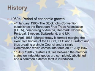 History
   1960s- Period of economic growth
     4th January 1960- The Stockholm Convention
      establishes the European Free Trade Association
      (EFTA), comprising of Austria, Denmark, Norway,
      Portugal, Sweden, Switzerland, and UK.
     8th April 1965- Merger treaty is formed merging the
      executive bodies of the ECSC, EEC and Euratom and
      thus creating a single Council and a single
      Commission which comes into force on 1st July 1967.
     1st July 1968 - Customs duties between the member
      states on industrial goods are completely abolished
      and a common external tariff is introduced.
 