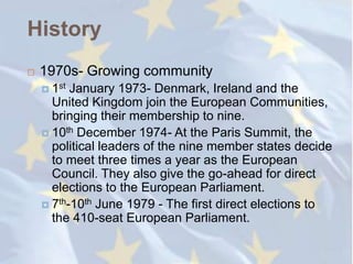 History
   1970s- Growing community
     1st January 1973- Denmark, Ireland and the
      United Kingdom join the European Communities,
      bringing their membership to nine.
     10th December 1974- At the Paris Summit, the
      political leaders of the nine member states decide
      to meet three times a year as the European
      Council. They also give the go-ahead for direct
      elections to the European Parliament.
     7th-10th June 1979 - The first direct elections to
      the 410-seat European Parliament.
 