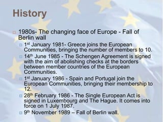 History
   1980s- The changing face of Europe - Fall of
    Berlin wall
     1st January 1981- Greece joins the European
      Communities, bringing the number of members to 10.
     14th June 1985 - The Schengen Agreement is signed
      with the aim of abolishing checks at the borders
      between member countries of the European
      Communities.
     1st January 1986 - Spain and Portugal join the
      European Communities, bringing their membership to
      12.
     28th February 1986 - The Single European Act is
      signed in Luxembourg and The Hague. It comes into
      force on 1 July 1987.
     9th November 1989 – Fall of Berlin wall.
 