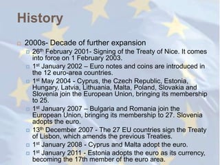 History
   2000s- Decade of further expansion
       26th February 2001- Signing of the Treaty of Nice. It comes
        into force on 1 February 2003.
       1st January 2002 – Euro notes and coins are introduced in
        the 12 euro-area countries.
       1st May 2004 - Cyprus, the Czech Republic, Estonia,
        Hungary, Latvia, Lithuania, Malta, Poland, Slovakia and
        Slovenia join the European Union, bringing its membership
        to 25.
       1st January 2007 – Bulgaria and Romania join the
        European Union, bringing its membership to 27. Slovenia
        adopts the euro.
       13th December 2007 - The 27 EU countries sign the Treaty
        of Lisbon, which amends the previous Treaties.
       1st January 2008 - Cyprus and Malta adopt the euro.
       1st January 2011 - Estonia adopts the euro as its currency,
        becoming the 17th member of the euro area.
 