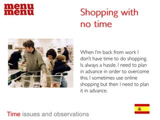Shopping with no time When I’m back from work I don’t have time to do shopping. Is always a hassle. I need to plan in advance in order to overcome this. I sometimes use online shopping but then I need to plan it in advance.  Time issues and observations 