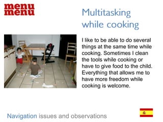 Multitasking while cookingI like to be able to do several things at the same time while cooking. Sometimes I clean the tools while cooking or have to give food to the child. Everything that allows me to have more freedom while cooking is welcome.Navigationissues and observations