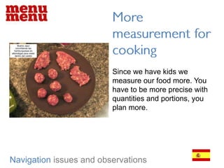More measurement for cookingSince we have kids we measure our food more. You have to be more precise with quantities and portions, you plan more.Navigationissues and observations
