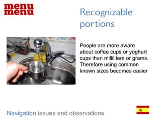 Recognizable portionsPeople are more aware about coffee cups or yoghurt cups than milliliters or grams. Therefore using common known sizes becomes easierNavigationissues and observations