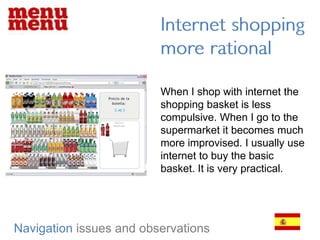 Internet shopping more rationalWhen I shop with internet the shopping basket is less compulsive. When I go to the supermarket it becomes much more improvised. I usually use internet to buy the basic basket. It is very practical.Navigationissues and observations