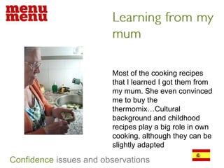 Learning from my mumMost of the cooking recipes that I learned I got them from my mum. She even convinced me to buy the thermomix…Cultural background and childhood recipes play a big role in own cooking, although they can be slightly adaptedConfidenceissues and observations