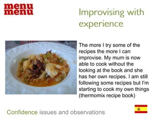 Improvising with experienceThe more I try some of the recipes the more I can improvise. My mum is now able to cook without the looking at the book and she has her own recipes. I am still following some recipes but I'm starting to cook my own things (thermomix recipe book)Confidenceissues and observations