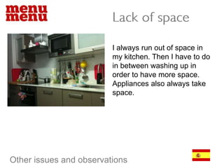Lack of spaceI always run out of space in my kitchen. Then I have to do in between washing up in order to have more space. Appliances also always take space.Other issues and observations