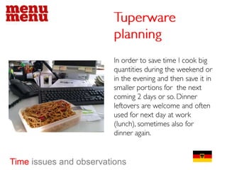 Tuperware planningIn order to save time I cook big quantities during the weekend or in the evening and then save it in smaller portions for  the next coming 2 days or so. Dinner leftovers are welcome and often used for next day at work (lunch), sometimes also for dinner again.Time issues and observations