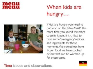 When kids are hungry…If kids are hungry you need to put food on the table ASAP.  The more time you spend the more stressful it gets. It is critical to have some ‘emergency’ recipes and ingredients for those moments. We sometimes have frozen food we have cooked before that can be warmed up for those cases.Time issues and observations