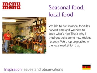 Seasonal food, local foodWe like to eat seasonal food. It's harvest time and we have to cook what's ripe. That's why I tried out quite some new recipes recently.  We shop vegetables in the local market for that.Inspiration issues and observations