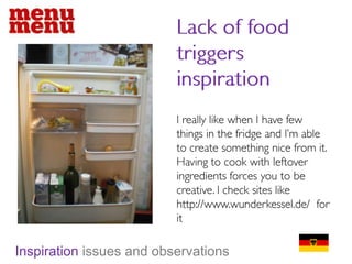 Lack of food triggers inspirationI really like when I have few things in the fridge and I’m able to create something nice from it. Having to cook with leftover ingredients forces you to be creative. I check sites like http://www.wunderkessel.de/  for itInspiration issues and observations