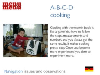 A-B-C-D cookingCooking with thermomix book is like a game. You have to follow the steps, measurements and numbers and you always get the same results. It makes cooking pretty easy. Once you become more experienced you dare to experiment more.    Navigationissues and observations