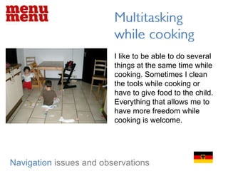 Multitasking while cookingI like to be able to do several things at the same time while cooking. Sometimes I clean the tools while cooking or have to give food to the child. Everything that allows me to have more freedom while cooking is welcome.   Navigationissues and observations