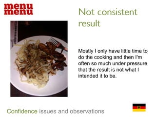 Not consistent resultMostly I only have little time to do the cooking and then I'm often so much under pressure that the result is not what I intended it to be. Confidenceissues and observations