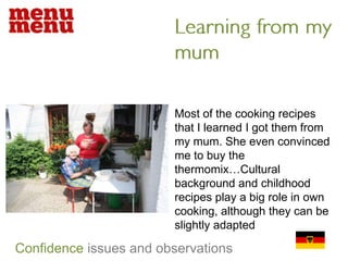Learning from my mumMost of the cooking recipes that I learned I got them from my mum. She even convinced me to buy the thermomix…Cultural background and childhood recipes play a big role in own cooking, although they can be slightly adaptedConfidenceissues and observations