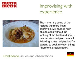 Improvising with experienceThe more I try some of the recipes the more I can improvise. My mum is now able to cook without the looking at the book and she has her own recipes. I am still following some recipes but I'm starting to cook my own things (thermomix recipe book)Confidenceissues and observations