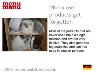Mono use products get forgottenMost of the products that are never used have a single function and are not very flexible. They also generate big quantities and can’t be used in smaller portions.Other issues and observations