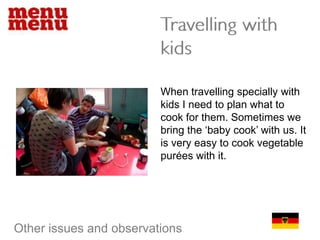 Travelling with kidsWhen travelling specially with kids I need to plan what to cook for them. Sometimes we bring the ‘baby cook’ with us. It is very easy to cook vegetable purées with it. Other issues and observations