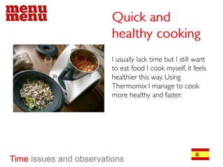 Quick and healthy cookingI usually lack time but I still want to eat food I cook myself, it feels healthier this way. Using Thermomix I manage to cook more healthy and faster.Timeissues and observations