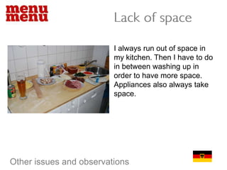 Lack of spaceI always run out of space in my kitchen. Then I have to do in between washing up in order to have more space. Appliances also always take space.Other issues and observations