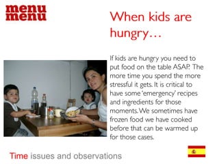 When kids are hungry…If kids are hungry you need to put food on the table ASAP.  The more time you spend the more stressful it gets. It is critical to have some ‘emergency’ recipes and ingredients for those moments. We sometimes have frozen food we have cooked before that can be warmed up for those cases.Timeissues and observations