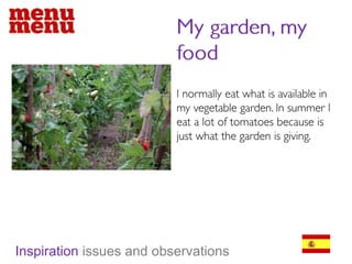 My garden, my foodI normally eat what is available in my vegetable garden. In summer I eat a lot of tomatoes because is just what the garden is giving. Inspiration issues and observations
