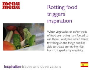 Rotting food triggers inspirationWhen vegetables or other types of food are rotting I am forced to use them. I really like when I have few things in the fridge and I’m able to create something nice from it. It sparks my creativity. Inspiration issues and observations