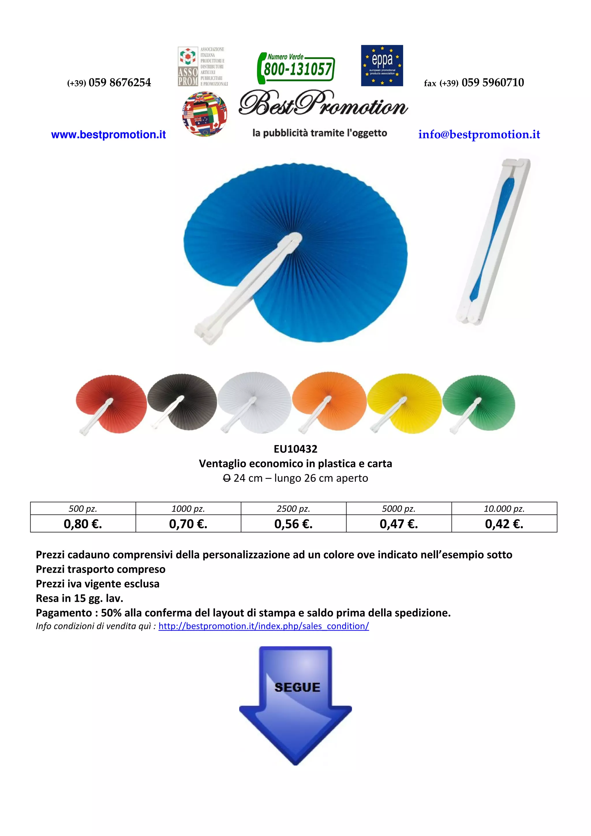 (+39) 059 8676254 fax (+39) 059 5960710
www.bestpromotion.it info@bestpromotion.it
EU10432
Ventaglio economico in plastica e carta
O 24 cm – lungo 26 cm aperto
500 pz. 1000 pz. 2500 pz. 5000 pz. 10.000 pz.
0,80 €. 0,70 €. 0,56 €. 0,47 €. 0,42 €.
Prezzi cadauno comprensivi della personalizzazione ad un colore ove indicato nell’esempio sotto
Prezzi trasporto compreso
Prezzi iva vigente esclusa
Resa in 15 gg. lav.
Pagamento : 50% alla conferma del layout di stampa e saldo prima della spedizione.
Info condizioni di vendita quì : http://bestpromotion.it/index.php/sales_condition/