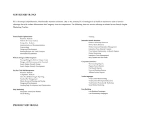 SERVICE OFFERINGS

EU13 develops comprehensive, Web-based e-business solutions. One of the primary EU13 strategies is to build an impressive suite of service
offerings that will further differentiate the Company from its competitors. The following lists our service offerings as related to our Search Engine
Marketing Practice.




Search Engine Optimization                                                                         Training
          Keyword Analysis
          Website Structure Analysis                                                     Interactive Public Relations
          Competitive Analysis                                                                      Online Community Outreach
          Implementation of Recommendations                                                         Online Media Relations
          Copywriting                                                                               Online Corporate Reputation Management
          Design and Development                                                                    Interactive Press Material Creation
          Ranking Reports and Traffic Analysis                                                      Press Release Optimization for Search Engines
          International Capabilities                                                                Online Monitoring
                                                                                                    Interactive Crisis Management
Website Design and Development                                                                      Blog Creation and RSS Feeds
         Strategic Design to Address Unique Goals
         Designs with Conversions at the Forefront                                       Competitive Statistics
         Search Engine Friendly Design                                                            Benchmarking Reports
         Search Engine Friendly Development                                                       Organic Search Reports
                                                                                                  Paid Search Reports
Pay Per Click Bid Management                                                                      Keyword Ranking Reports
          Keyword Analysis                                                                        Affiliate Partner Reports
          Competitive Analysis
          Click Fraud Monitoring & Reporting                                             Viral Campaigns
          Turnkey Bid Management                                                                  Viral Content Brainstorming
          Media Research, Planning and Buying                                                     Viral Content Development/Creation
          Design and Development                                                                  Viral Content Promotion & Marketing
          Landing Page Development and Optimization                                               Social Media Marketing


Blog Marketing                                                                           Link Building
         Integration with Client Website                                                           Link Building Campaigns
         Ghost Writing                                                                             Link Advertising Campaigns




PRODUCT OFFERINGS
 
