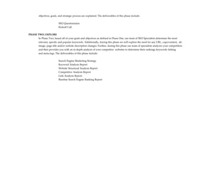 objectives, goals, and strategic process are explained. The deliverables of this phase include:


                          SEO Questionnaire
                          Kickoff Call

PHASE TWO: EXPLORE
      In Phase Two, based off of your goals and objectives as defined in Phase One, our team of SEO Specialists determine the most
        relevant, specific and popular keywords. Additionally, during this phase we will explore the need for any URL, copy/content, alt-
        image, page title and/or website description changes. Further, during this phase our team of specialists analyzes your competition
        and then provides you with an in-depth analysis of your competitor websites to determine their rankings keywords linking
        and meta-tags. The deliverables of this phase include:


                          Search Engine Marketing Strategy
                          Keyword Analysis Report
                          Website Structural Analysis Report
                          Competitive Analysis Report
                          Link Analysis Report
                          Baseline Search Engine Ranking Report
 