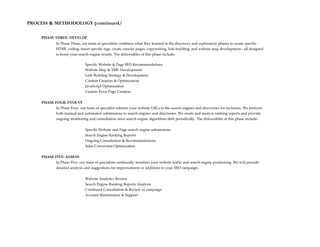 PROCESS & METHODOLOGY (continued)

     PHASE THREE: DEVELOP
             In Phase Three, our team of specialists combines what they learned in the discovery and exploratory phases to create specific
             HTML coding, insert specific tags, create crawler pages, copywriting, link-building, and website map development - all designed
             to boost your search engine results. The deliverables of this phase include:

                               Specific Website & Page SEO Recommendations
                               Website Map & XML Development
                               Link Building Strategy & Development
                               Content Creation & Optimization
                               JavaScript Optimization
                               Custom Error Page Creation

     PHASE FOUR: EVOLVE
            In Phase Four our team of specialist submits your website URLs to the search engines and directories for inclusion. We perform
            both manual and automated submissions to search engines and directories. We create and analyze ranking reports and provide
            ongoing monitoring and consultation since search engine algorithms shift periodically. The deliverables of this phase include:


                               Specific Website and Page search engine submissions
                               Search Engine Ranking Reports
                               Ongoing Consultation & Recommendations
                               Sales Conversion Optimization

     PHASE FIVE: ASSESS
            In Phase Five, our team of specialists continually monitors your website traffic and search engine positioning. We will provide
             detailed analysis and suggestions for improvements or additions to your SEO campaign.


                               Website Analytics Review
                               Search Engine Ranking Reports Analysis
                               Continued Consultation & Review of campaign
                               Account Maintenance & Support
 