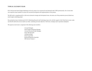 TYPICAL ACCOUNT TEAM

EU13 will provide Search Engine Marketing services by means of an experienced and dedicated staff of SEO professionals, who oversee their
own respective team members to ensure the successful development and implementation of the projects.

The SEO staff is complemented by a full service interactive design and development team, who take care of the production process behind any
search engine marketing project.


Our production team is backed-up by EU13’s Marketing Research and Technology teams who with the support of the Client Service team, make
sure that the delivered services match our clients marketing and sales objectives both from a strategic and an operation standpoint.


The typical account team is comprised of the following team members:


                                   Account Strategist
                                   Search Engine Marketing Manager
                                   Account Executive/Project Manager
                                   Senior SEO Specialist
                                   Linking Strategist
                                   Senior Copywriter
                                   Backend/Integration Specialist
                                   SEO Internet Analyst 
 
