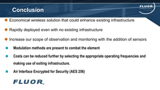 Conclusion
 Economical wireless solution that could enhance existing infrastructure
 Rapidly deployed even with no existing infrastructure
 Increase our scope of observation and monitoring with the addition of sensors
 Modulation methods are present to combat the element
 Costs can be reduced further by selecting the appropriate operating frequencies and
making use of exiting infrastructure.
 Air Interface Encrypted for Security (AES 256)
 