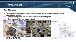 Introduction
Our Mission :
 “To provide high quality telecommunication services that support future
operational needs.”
 This delivering voice, data and video services all across England.
 On a dedicated fibre and copper network.
 