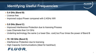 Identifying Useful Frequencies
 5.4 GHz (Band B)
– Licence free
– Improved output Power compared with 2.4GHz Wifi
 5.8 GHz (Band C)
– Improved Interference Protection due to licensing Process
– Less Channels than 5.4 GHz
– Underling technology the same (i.e lower Dev. cost) but Four times the power of Band B
 70 / 80 GHz (Band E)
– Interference Protection due to licensing
– High Capacity Communications (Ideal for backhaul)
8
 