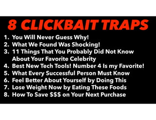 1. You Will Never Guess Why!
2. What We Found Was Shocking!
3. 11 Things That You Probably Did Not Know
About Your Favorite Celebrity
4. Best New Tech Tools! Number 4 Is my Favorite!
5. What Every Successful Person Must Know
6. Feel Better About Yourself by Doing This
7. Lose Weight Now by Eating These Foods
8. How To Save $$$ on Your Next Purchase
8 CLICKBAIT TRAPS
 